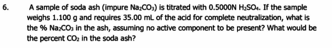 A sample of soda ash (impure NazCO3) is titrated with 0.5000N H2SO4. If the sample
weighs 1.100 g and requires 35.00 mL of the acid for complete neutralization, what is
the % NazCO3 in the ash, assuming no active component to be present? What would be
the percent CO2 in the soda ash?
6.
