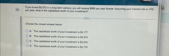 K
If you invest $5,072 in a long-term venture, you will receive $985 per year forever. Assuming your interest rate is 10%
per year, what is the capitalized worth of your investment?
EXTE
Choose the closest answer below.
OA. The capitalized worth of your investment is $4,177.
OB. The capitalized worth of your investment is $4,974.
OC. The capitalized worth of your investment is $5,204.
D. The capitalized worth of your investment is $4,778.