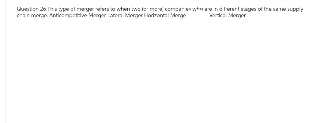 Question 26 This type of merger refers to when two (or more) companies who are in different stages of the same supply
chain merge. Anticompetitive Merger Lateral Merger Horizontal Merge
Vertical Merger