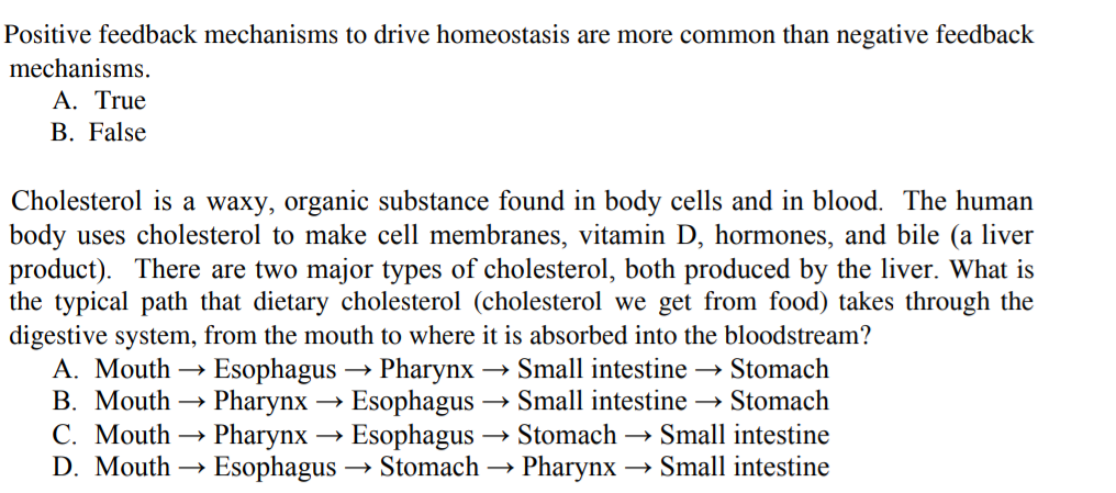 Positive feedback mechanisms to drive homeostasis are more common than negative feedback
mechanisms.
A. True
B. False
Cholesterol is a waxy, organic substance found in body cells and in blood. The human
body uses cholesterol to make cell membranes, vitamin D, hormones, and bile (a liver
product). There are two major types of cholesterol, both produced by the liver. What is
the typical path that dietary cholesterol (cholesterol we get from food) takes through the
digestive system, from the mouth to where it is absorbed into the bloodstream?
A. Mouth → Esophagus → Pharynx
B. Mouth → Pharynx → Esophagus → Small intestine → Stomach
С. Mouth —
D. Mouth
Small intestine → Stomach
→ Stomach –→ Small intestine
> Pharynx
Pharynx → Esophagus
→ Esophagus -
→ Stomach
Small intestine
