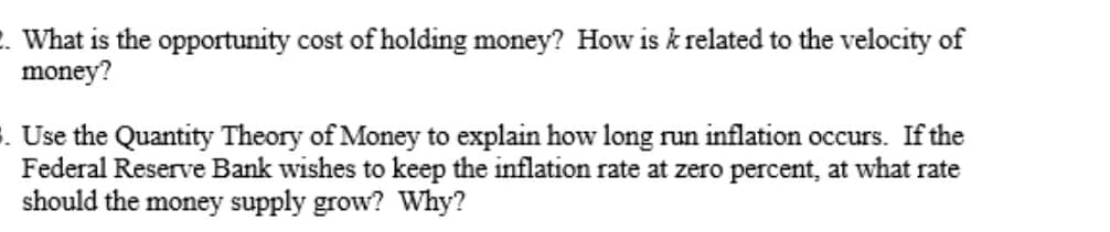 . What is the opportunity cost of holding money? How is k related to the velocity of
money?
s. Use the Quantity Theory of Money to explain how long run inflation occurs. If the
Federal Reserve Bank wishes to keep the inflation rate at zero percent, at what rate
should the money supply grow? Why?
