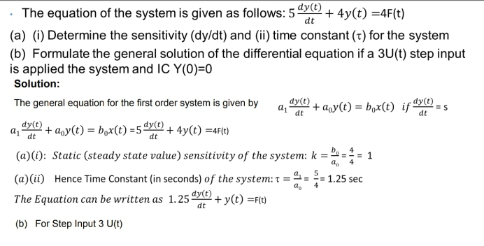 The equation of the system is given as follows: 5yO)
+ 4y(t) =4F(t)
dt
(a) (i) Determine the sensitivity (dy/dt) and (ii) time constant (t) for the system
(b) Formulate the general solution of the differential equation if a 3U(t) step input
is applied the system and IC Y(0)=0
Solution:
The general equation for the first order system is given by
dy(t)
+ aqy(t) = b,x(t) if dy(t)
dt
dt
a1
dt
dy(t)
+ a,y(t) = b,x(t) =5"YO + 4y(t) =4F(t)
dt
b,
(a)(i): Static (steady state value) sensitivity of the system: k =
(a)(ii) Hence Time Constant (in seconds) of the system: t:
= 1.25 sec
4
The Equation can be written as 1.25 dye)
+ y(t) =F(t)
dt
(b) For Step Input 3 U(t)
