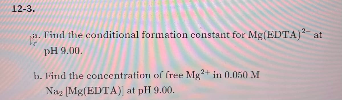 12-3.
2-
a. Find the conditional formation constant for Mg(EDTA)² at
pH 9.00.
b. Find the concentration of free Mg²+ in 0.050 M
Na2 [Mg(EDTA)] at pH 9.00.
