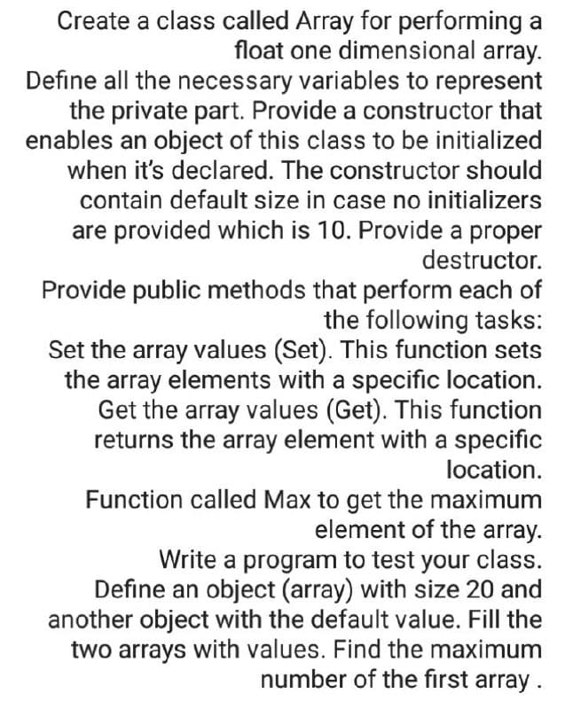 Create a class called Array for performing a
float one dimensional array.
Define all the necessary variables to represent
the private part. Provide a constructor that
enables an object of this class to be initialized
when it's declared. The constructor should
contain default size in case no initializers
are provided which is 10. Provide a proper
destructor.
Provide public methods that perform each of
the following tasks:
Set the array values (Set). This function sets
the array elements with a specific location.
Get the array values (Get). This function
returns the aray element with a specific
location.
Function called Max to get the maximum
element of the array.
Write a program to test your class.
Define an object (array) with size 20 and
another object with the default value. Fill the
two arrays with values. Find the maximum
number of the first array.
