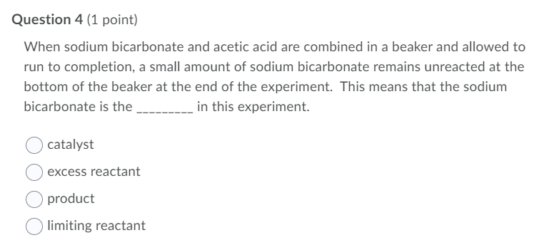 Question 4 (1 point)
When sodium bicarbonate and acetic acid are combined in a beaker and allowed to
run to completion, a small amount of sodium bicarbonate remains unreacted at the
bottom of the beaker at the end of the experiment. This means that the sodium
bicarbonate is the
in this experiment.
catalyst
excess reactant
product
limiting reactant
