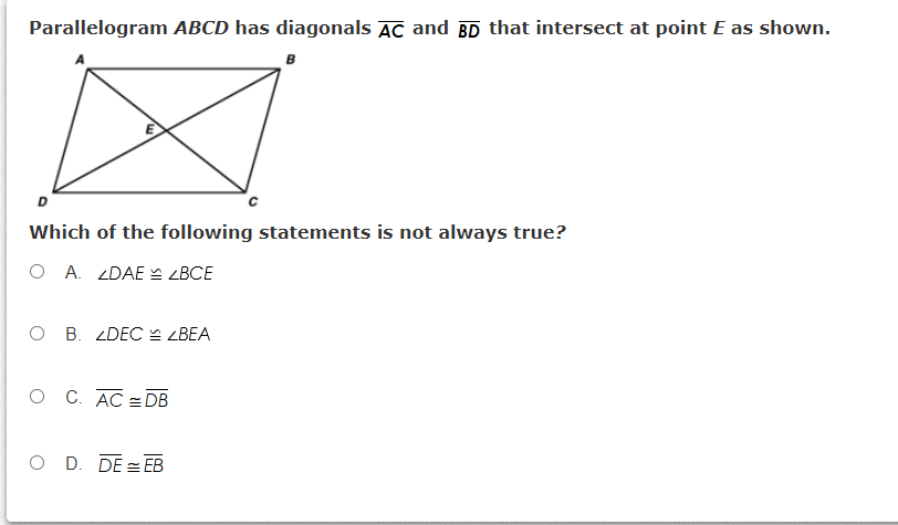 Parallelogram ABCD has diagonals AC and BD that intersect at point E as shown.
D
Which of the following statements is not always true?
O A. ZDAE ZBCE
O B. ZDEC LBEA
O C. AC =DB
O D. DE = EB
