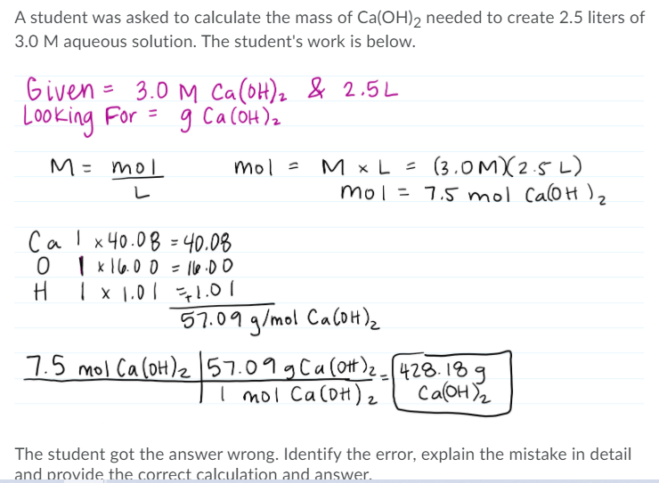A student was asked to calculate the mass of Ca(OH)2 needed to create 2.5 liters of
3.0 M aqueous solution. The student's work is below.
Given = 3.0 M Ca(oH), & 2.5L
Looking For = g CacOH)2
M × L = (3.OMX2.5 L)
mol = 7,5 mol Cal0H )2
M= mol
Calx40.08 =40.08
| k 16.00 = 1le.00
1 x 1.01 1.
57.09 g/mol CacOH)2
7.5 mol CaloH)z 57.09gCa(otH)428.18g
I moi CaloH)2
CalOH Y2
The student got the answer wrong. Identify the error, explain the mistake in detail
and provide the correct calculation and answer.
