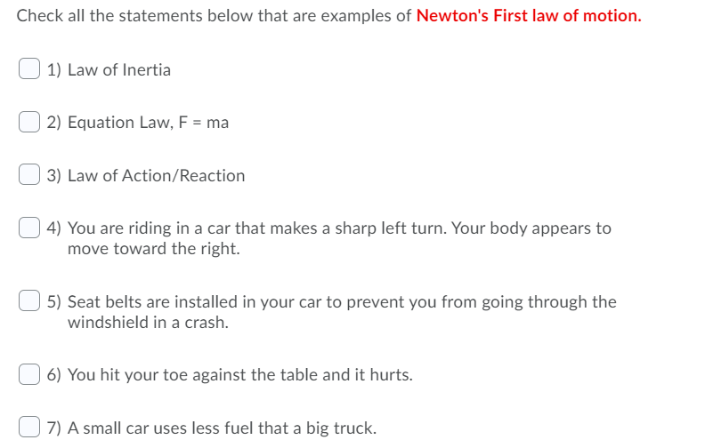 Check all the statements below that are examples of Newton's First law of motion.
1) Law of Inertia
2) Equation Law, F = ma
3) Law of Action/Reaction
4) You are riding in a car that makes a sharp left turn. Your body appears to
move toward the right.
5) Seat belts are installed in your car to prevent you from going through the
windshield in a crash.
6) You hit your toe against the table and it hurts.
7) A small car uses less fuel that a big truck.
