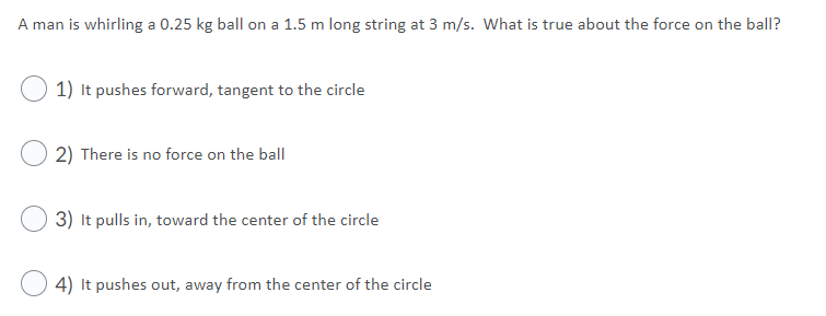 A man is whirling a 0.25 kg ball on a 1.5 m long string at 3 m/s. What is true about the force on the ball?
1) It pushes forward, tangent to the circle
2) There is no force on the ball
3) It pulls in, toward the center of the circle
4) It pushes out, away from the center of the circle
