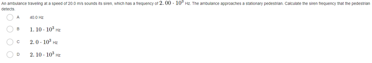 An ambulance traveling at a speed of 20.0 m/s sounds its siren, which has a frequency of 2. 00 · 10° Hz. The ambulance approaches a stationary pedestrian. Calculate the siren frequency that the pedestrian
detects.
A
40.0 Hz
1. 10 · 103 Hz
B
2.0. 103 Hz
2. 10 · 103 Hz
D
