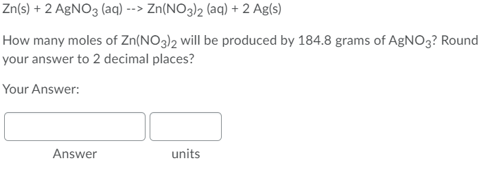 Zn(s) + 2 AgNO3 (aq) --> Zn(NO3)2 (aq) + 2 Ag(s)
How many moles of Zn(NO3)2 will be produced by 184.8 grams of AgNO3? Round
your answer to 2 decimal places?
Your Answer:
Answer
units
