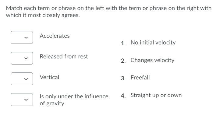 Match each term or phrase on the left with the term or phrase on the right with
which it most closely agrees.
Accelerates
1. No initial velocity
Released from rest
2. Changes velocity
Vertical
3. Freefall
4. Straight up or down
Is only under the influence
of gravity
>
>
