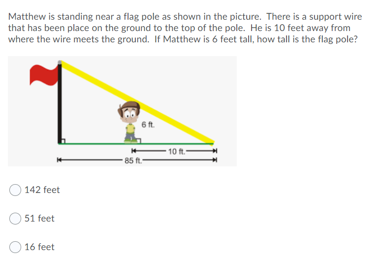 Matthew is standing near a flag pole as shown in the picture. There is a support wire
that has been place on the ground to the top of the pole. He is 10 feet away from
where the wire meets the ground. If Matthew is 6 feet tall, how tall is the flag pole?
6 ft.
10 ft.-
85 ft.-
142 feet
51 feet
16 feet
