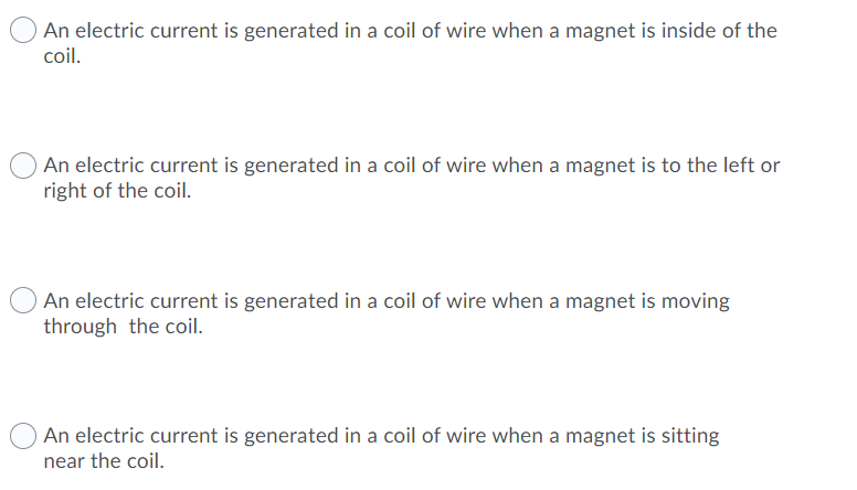 O An electric current is generated in a coil of wire when a magnet is inside of the
coil.
OAn electric current is generated in a coil of wire when a magnet is to the left or
right of the coil.
OAn electric current is generated in a coil of wire when a magnet is moving
through the coil.
OAn electric current is generated in a coil of wire when a magnet is sitting
near the coil.
