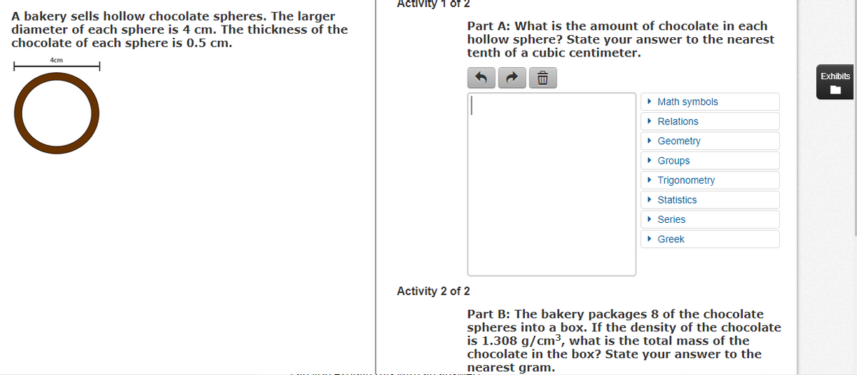 Activity 1 of 2
A bakery sells hollow chocolate spheres. The larger
diameter of each sphere is 4 cm. The thickness of the
chocolate of each sphere is 0.5 cm.
Part A: What is the amount of chocolate in each
hollow sphere? State your answer to the nearest
tenth of a cubic centimeter.
4cm
Exhibits
• Math symbols
• Relations
• Geometry
• Groups
• Trigonometry
• Statistics
• Series
• Greek
Activity 2 of 2
Part B: The bakery packages 8 of the chocolate
spheres into a box. If the density of the chocolate
is 1.308 g/cm3, what is the total mass of the
chocolate in the box? State your answer to the
nearest gram.
