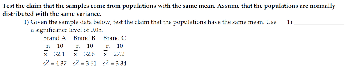 Test the claim that the samples come from populations with the same mean. Assume that the populations are normally
distributed with the same variance.
1) Given the sample data below, test the claim that the populations have the same mean. Use 1)
a significance level of 0.05.
Brand A
n = 10
x = 32.1
s2 = 4.37
Brand B
n = 10
x = 32.6
s2 = 3.61
Brand C
n = 10
x =
<= 27.2
s² = 3.34
