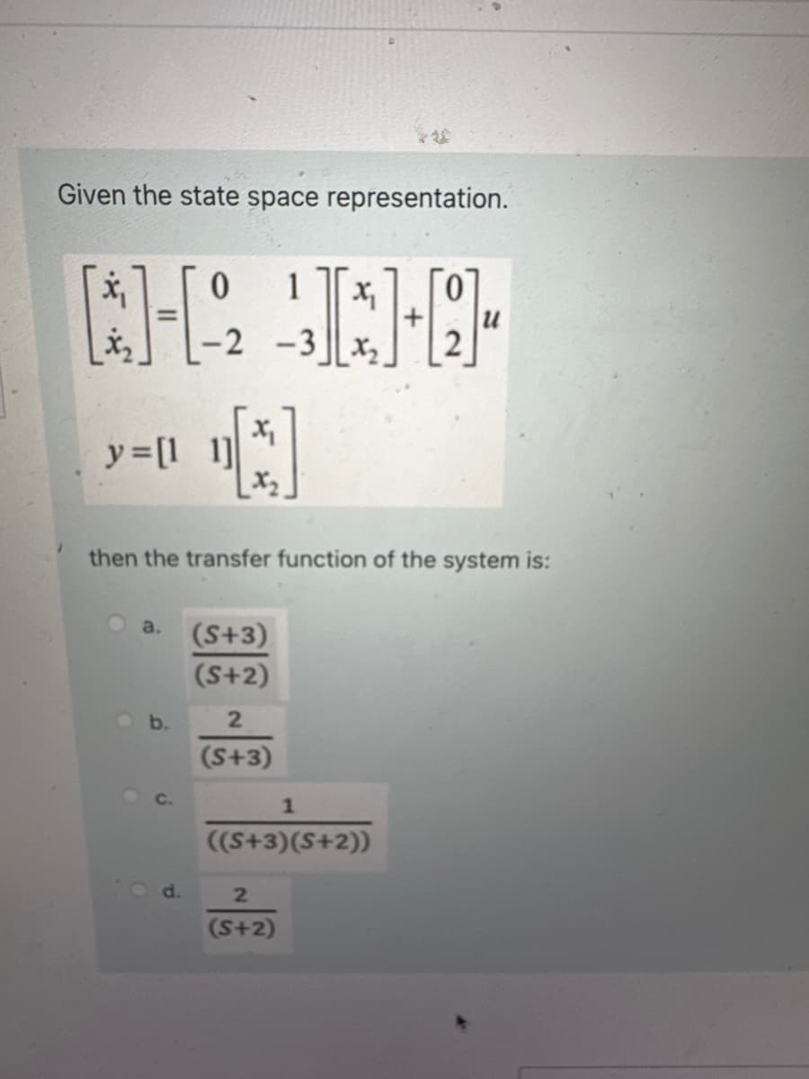 Given the state space representation.
x₁
[12
y = [11]
a.
0 1
b.
d.
-2 -3 2₂
X₁
X₂
then the transfer function of the system is:
(S+3)
(S+2)
X₁
2
(S+3)
1
((S+3)(S+2))
2
(S+2)
]+[1]
u