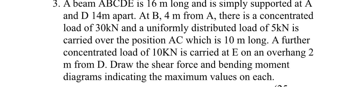3. A beam ABCDE is 16 m long and is simply supported at A
and D 14m apart. At B, 4 m from A, there is a concentrated
load of 30kN and a uniformly distributed load of 5kN is
carried over the position AC which is 10 m long. A further
concentrated load of 10KN is carried at E on an overhang 2
m from D. Draw the shear force and bending moment
diagrams indicating the maximum values on each.
(OF