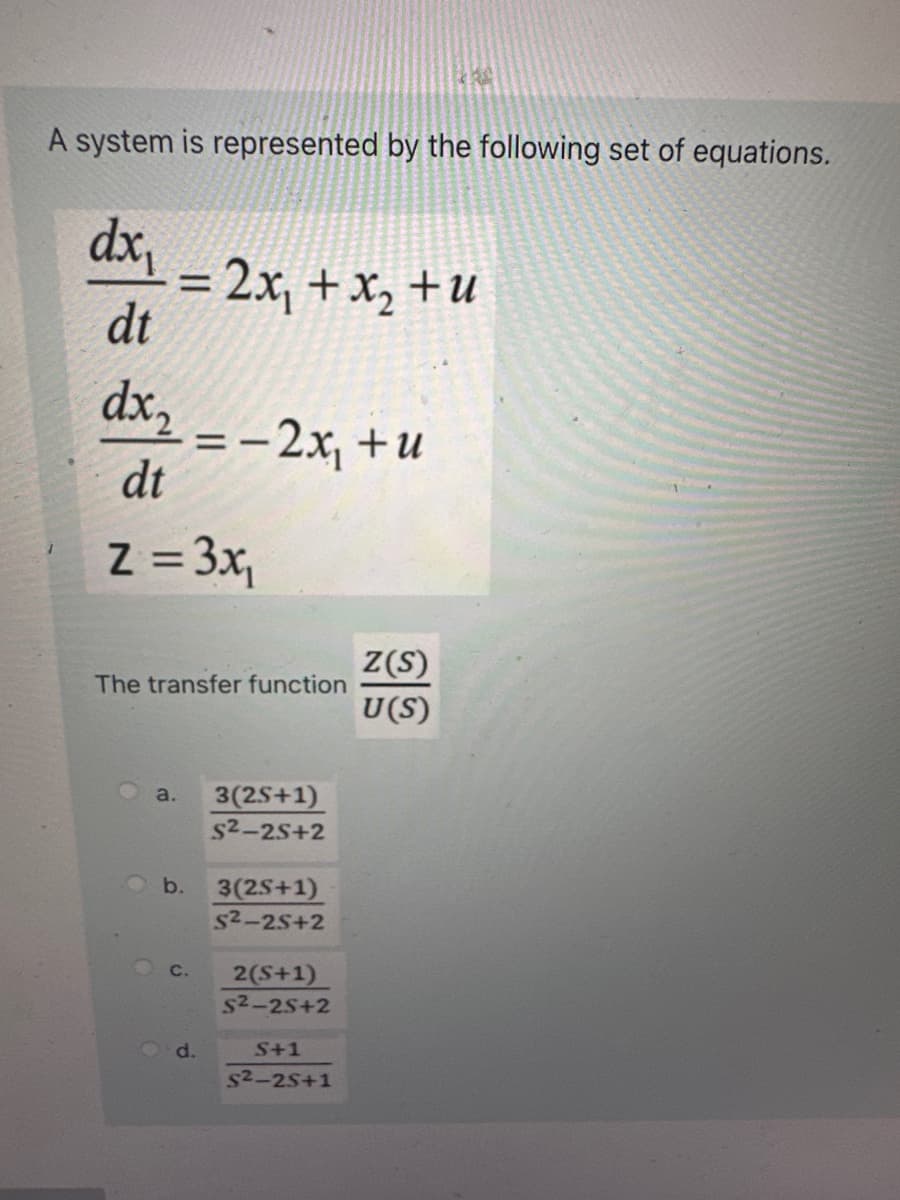 A system is represented by the following set of equations.
dx₁
dt
= 2x₁ + x₂ +u
dx₂
dt
z = 3x₁
The transfer function
a.
b.
C.
= − 2x₁ + u
-
d.
3(2S+1)
S²-25+2
3(2S+1)
5²-25+2
2(S+1)
5²-25+2
RA
S+1
5²-25+1
Z(S)
U(S)