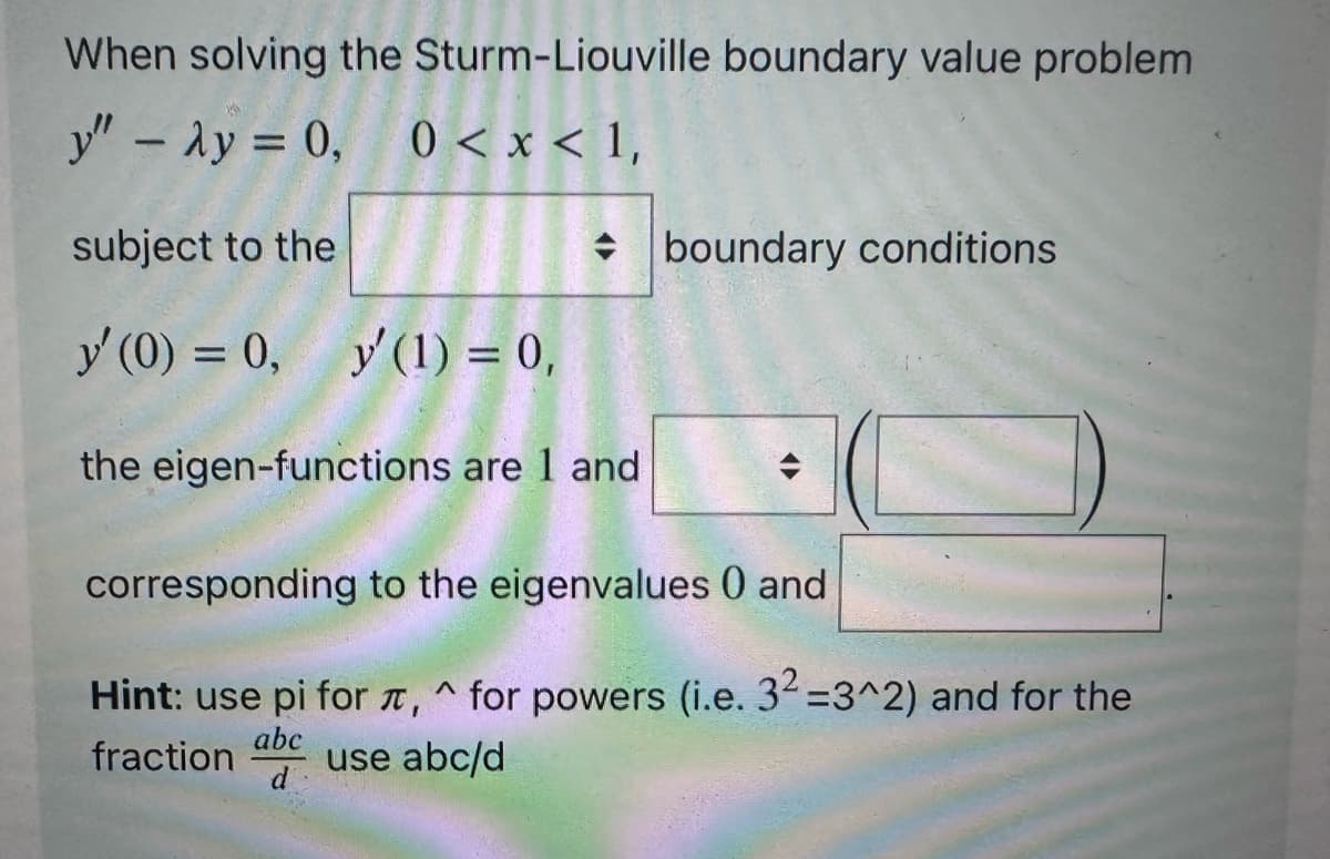When solving the
y" - Ay = 0, 0<x< 1,
subject to the
y' (0) = 0,
Sturm-Liouville boundary value problem
y (1) = 0,
the eigen-functions are 1 and
boundary conditions
corresponding to the eigenvalues 0 and
Hint: use pi for , ^ for powers (i.e. 3² =3^2) and for the
abc
fraction use abc/d