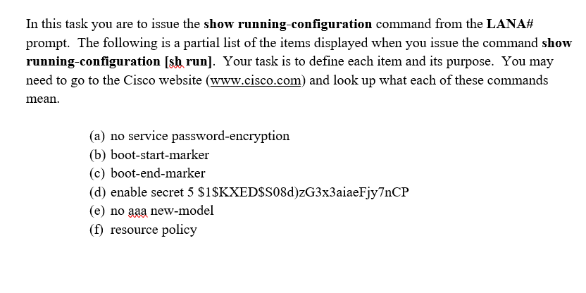 In this task you are to issue the show running-configuration command from the LANA#
prompt. The following is a partial list of the items displayed when you issue the command show
running-configuration [sh run]. Your task is to define each item and its purpose. You may
need to go to the Cisco website (www.cisco.com) and look up what each of these commands
mean.
(a) no service password-encryption
(b) boot-start-marker
(c) boot-end-marker
(d) enable secret 5 $1$KXED$s08d)zG3x3aiaeFjy7nCP
(e) no aaa new-model
(f) resource policy
