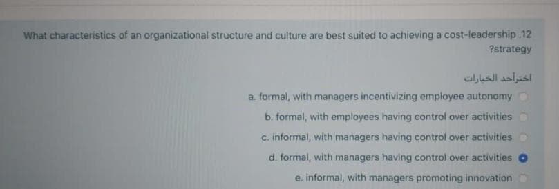 What characteristics of an organizational structure and culture are best suited to achieving a cost-leadership.12
?strategy
اخترأحد الخيارات
a. formal, with managers incentivizing employee autonomy
b. formal, with employees having control over activities
c. informal, with managers having control over activities
d. formal, with managers having control over activities
e. informal, with managers promoting innovation
