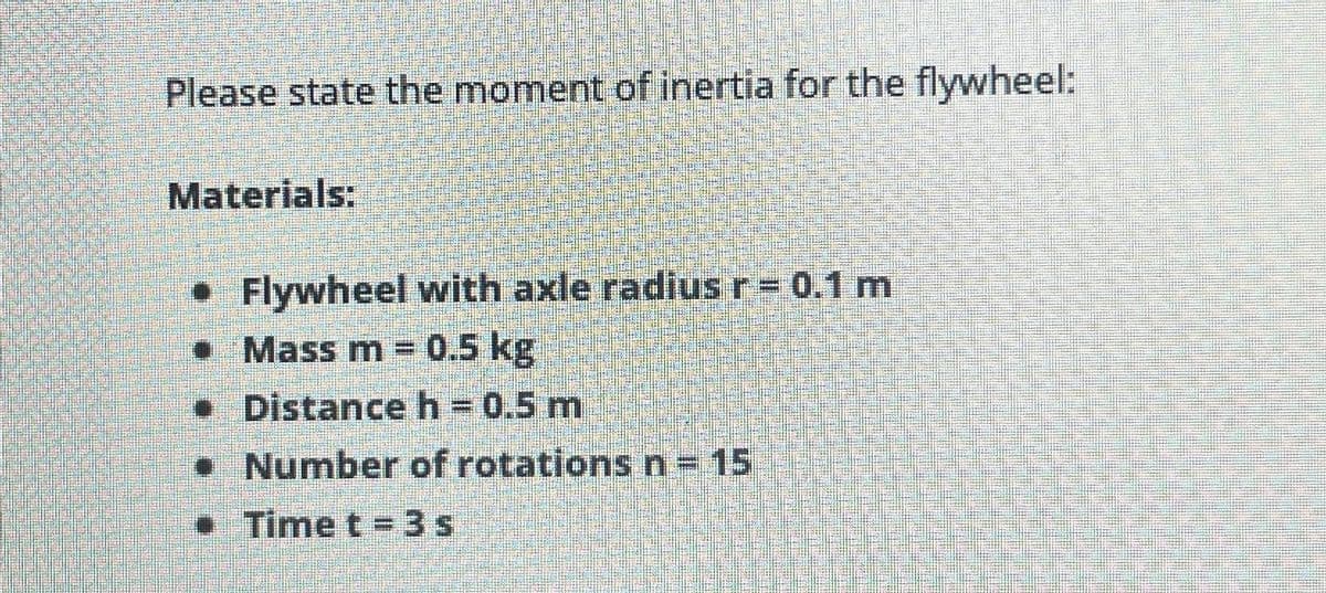 Please state the moment of inertia for the flywheel:
Materials:
• Flywheel with axle radius r = 0.1 m
•
Mass m = 0.5 kg
Distance h = 0.5 m
• Number of rotations n = 15
Time t=3s
