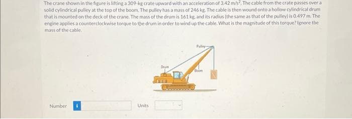 The crane shown in the figure is lifting a 309-kg crate upward with an acceleration of 3,42 m/s², The cable from the crate passes over a
solid cylindrical pulley at the top of the boom. The pulley has a mass of 246 kg. The cable is then wound onto a hollow cylindrical drum
that is mounted on the deck of the crane. The mass of the drum is 161 kg, and its radius (the same as that of the pulley) is 0.497 m. The
engine applies a counterclockwise torque to the drum in order to wind up the cable. What is the magnitude of this torque? Ignore the
mass of the cable.
Number
Units
Drum
FFF
Pulley
Boom
