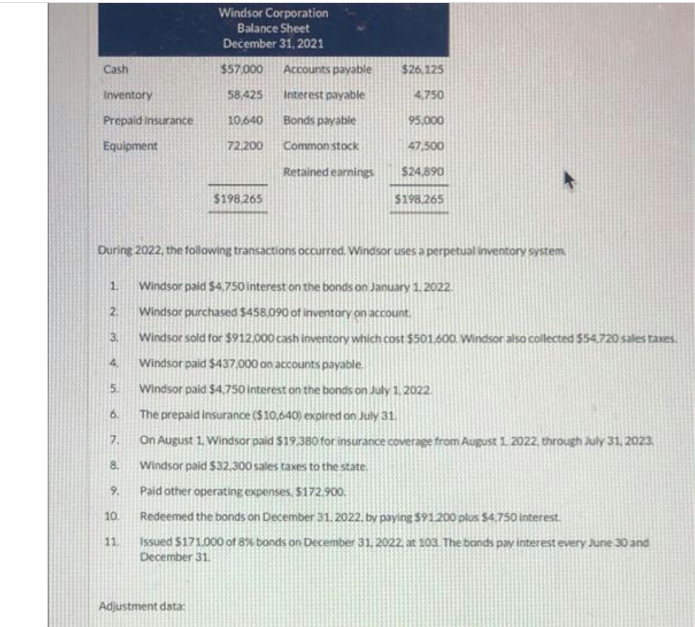 Windsor Corporation
Balance Sheet
December 31, 2021
Cash
$57.000
Accounts payable
$26,125
Inventory
58,425
Interest payable
4,750
Prepaid insurance
10,640
Bonds payable
95,000
Equipment
72,200
Common stock
47,500
Retained earnings
$24,890
$198,265
$198.265
During 2022, the following transactions occurred. Windsor uses a perpetual inventory system
1.
Windsor paid S4,750 interest on the bonds on January 1.2022.
2.
Windsor purchased $458.090 of inventory on account.
3.
Windsor sold for $912,000 cash inventory which cost $501.600. Windsor also collected $54.720 sales taxes.
4.
Windsor paid $437,000 on accounts payable
5.
Windsor paid $4,750 interest on the bonds on July 1, 2022
6.
The prepaid insurance ($10,640) expired on July 31.
7.
On August 1. Windsor paid $19,3BO for insurance coverage from August 1. 2022, through July 31, 2023
8.
Windsor paid $32,300 sales taxes to the state.
9.
Paid other operating expenses. $172.900.
10.
Redeemed the bonds on December 31.2022. by paying $91.200 plus $4,750 interest.
Issued $171000 of 8% bonds on December 31. 2022, at 10a The bands pay interest every June 30and
December 31.
11
Adjustment data:
