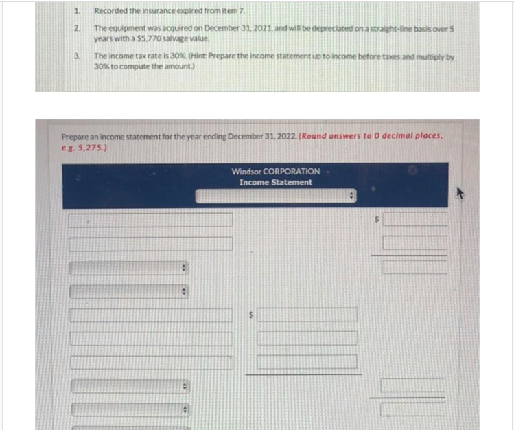 1.
Recorded the insurance expired from item 7
The equipment was acquired on December 31. 2021. and will be depreciated on a straight-line basis over 5
years with a $5,770 salvage value.
2.
The income tax rate is 30%, (Hint: Prepare the income statement up to Income before tawes and multiply by
30% to compute the amount)
Prepare an income statement for the year ending December 31, 2022. (Round answers to 0 decimal places,
e.g. 5,275.)
Windsor CORPORATION
Income Statement
