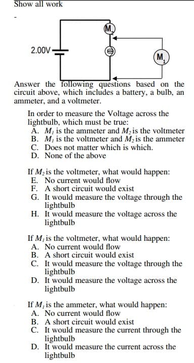Show all work
2.00V -
M,
Answer the following questions based on the
circuit above, which includes a battery, a bulb, an
ammeter, and a voltmeter.
In order to measure the Voltage across the
lightbulb, which must be true:
Ă. M, is the ammeter and M, is the voltmeter
B. M, is the voltmeter and M, is the ammeter
C. Does not matter which is which.
D. None of the above
If M, is the voltmeter, what would happen:
E. No current would flow
F. A short circuit would exist
G. It would measure the voltage through the
lightbulb
H. It would measure the voltage across the
lightbulb
If M, is the voltmeter, what would happen:
A. No current would flow
B. A short circuit would exist
C. It would measure the voltage through the
lightbulb
D. It would measure the voltage across the
lightbulb
If M, is the ammeter, what would happen:
A. No current would flow
B. A short circuit would exist
C. It would measure the current through the
lightbulb
D. It would measure the current across the
lightbulb
