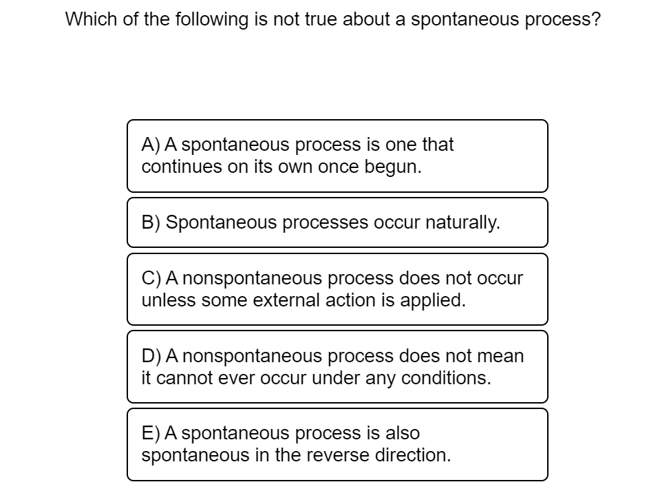 Which of the following is not true about a spontaneous process?
A) A spontaneous process is one that
continues on its own once begun.
B) Spontaneous processes occur naturally.
C) A nonspontaneous process does not occur
unless some external action is applied.
D) A nonspontaneous process does not mean
it cannot ever occur under any conditions.
E) A spontaneous process is also
spontaneous in the reverse direction.
