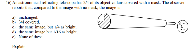 16) An astronomical refracting telescope has 3/4 of its objective lens covered with a mask. The observer
reports that, compared to the image with no mask, the image is
a) unchanged.
b) 3/4 covered.
c) the same image, but 1/4 as bright.
d) the same image but 1/16 as bright.
e) None of these.
(7)
Explain.
