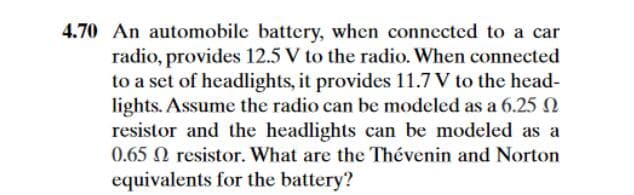 4.70 An automobile battery, when connected to a car
radio, provides 12.5 V to the radio. When connected
to a set of headlights, it provides 11.7 V to the head-
lights. Assume the radio can be modeled as a 6.25 N
resistor and the headlights can be modeled as a
0.65 N resistor. What are the Thévenin and Norton
equivalents for the battery?
