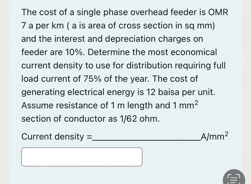 The cost of a single phase overhead feeder is OMR
7 a per km ( a is area of cross section in sq mm)
and the interest and depreciation charges on
feeder are 10%. Determine the most economical
current density to use for distribution requiring full
load current of 75% of the year. The cost of
generating electrical energy is 12 baisa per unit.
Assume resistance of 1 m length and 1 mm2
section of conductor as 1/62 ohm.
Current density
A/mm2
