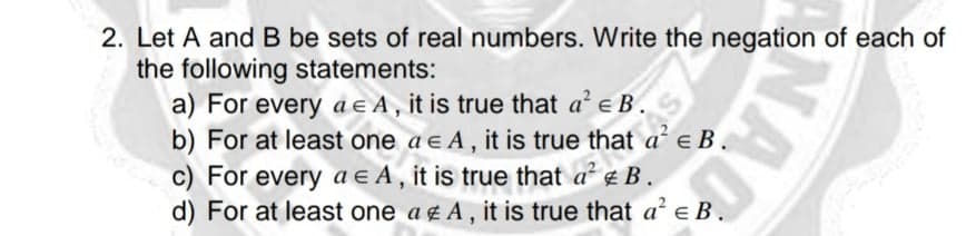 2. Let A and B be sets of real numbers. Write the negation of each of
the following statements:
a) For every ae A, it is true that a' e B.
b) For at least one a e A , it is true that a e B.
c) For every a e A, it is true that a B.
d) For at least one a g A, it is true that a' e B.
NAC
