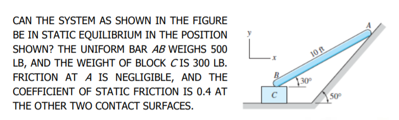 CAN THE SYSTEM AS SHOWN IN THE FIGURE
BE IN STATIC EQUILIBRIUM IN THE POSITION
SHOWN? THE UNIFORM BAR AB WEIGHS 500
LB, AND THE WEIGHT OF BLOCK CIS 300 LB.
10 ft
FRICTION AT A IS NEGLIGIBLE, AND THE
COEFFICIENT OF STATIC FRICTION IS 0.4 AT
B
30°
THE OTHER TWO CONTACT SURFACES.
50°
