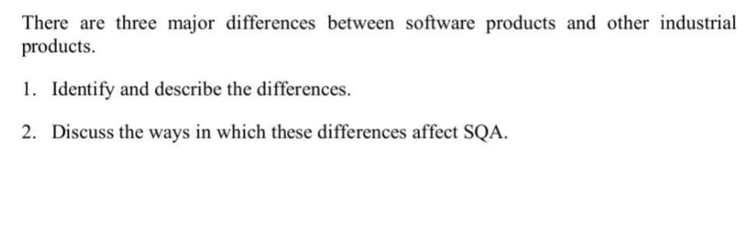 There are three major differences between software products and other industrial
products.
1. Identify and describe the differences.
2. Discuss the ways in which these differences affect SQA.