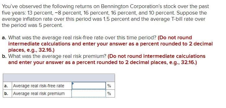 You've observed the following returns on Bennington Corporation's stock over the past
five years: 13 percent, -8 percent, 16 percent, 16 percent, and 10 percent. Suppose the
average inflation rate over this period was 1.5 percent and the average T-bill rate over
the period was 5 percent.
a. What was the average real risk-free rate over this time period? (Do not round
intermediate calculations and enter your answer as a percent rounded to 2 decimal
places, e.g., 32.16.)
b. What was the average real risk premium? (Do not round intermediate calculations
and enter your answer as a percent rounded to 2 decimal places, e.g., 32.16.)
a. Average real risk-free rate
b. Average real risk premium
%
%