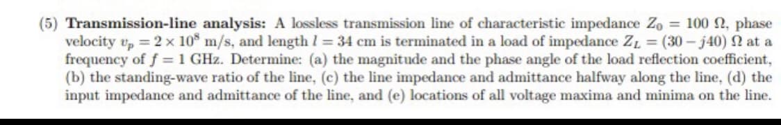 (5) Transmission-line analysis: A lossless transmission line of characteristic impedance Zo = 100 2, phase
velocity v, = 2 x 10° m/s, and length I = 34 cm is terminated in a load of impedance ZL = (30- j40) n at a
frequency of f = 1 GHz. Determine: (a) the magnitude and the phase angle of the load reflection coefficient,
(b) the standing-wave ratio of the line, (c) the line impedance and admittance halfway along the line, (d) the
input impedance and admittance of the line, and (e) locations of all voltage maxima and minima on the line.
