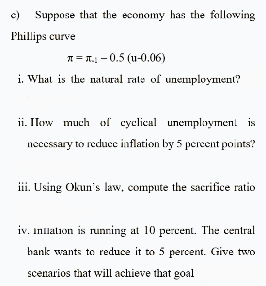 c)
Suppose that the economy has the following
Phillips curve
T = T.1 – 0.5 (u-0.06)
i. What is the natural rate of unemployment?
ii. How much of cyclical unemployment is
necessary to reduce inflation by 5 percent points?
iii. Using Okun's law, compute the sacrifice ratio
iv. Inflation is running at 10 percent. The central
bank wants to reduce it to 5 percent. Give two
scenarios that will achieve that goal
