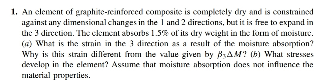 1. An element of graphite-reinforced composite is completely dry and is constrained
against any dimensional changes in the 1 and 2 directions, but it is free to expand in
the 3 direction. The element absorbs 1.5% of its dry weight in the form of moisture.
(a) What is the strain in the 3 direction as a result of the moisture absorption?
Why is this strain different from the value given by B3AM? (b) What stresses
develop in the element? Assume that moisture absorption does not influence the
material properties.