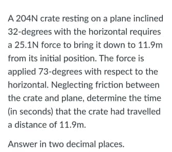 A 204N crate resting on a plane inclined
32-degrees with the horizontal requires
a 25.1N force to bring it down to 11.9m
from its initial position. The force is
applied 73-degrees with respect to the
horizontal. Neglecting friction between
the crate and plane, determine the time
(in seconds) that the crate had travelled
a distance of 11.9m.
Answer in two decimal places.
