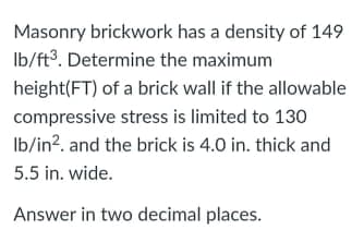Masonry brickwork has a density of 149
Ib/ft³. Determine the maximum
height(FT) of a brick wall if the allowable
compressive stress is limited to 130
Ib/in?. and the brick is 4.0 in. thick and
5.5 in. wide.
Answer in two decimal places.
