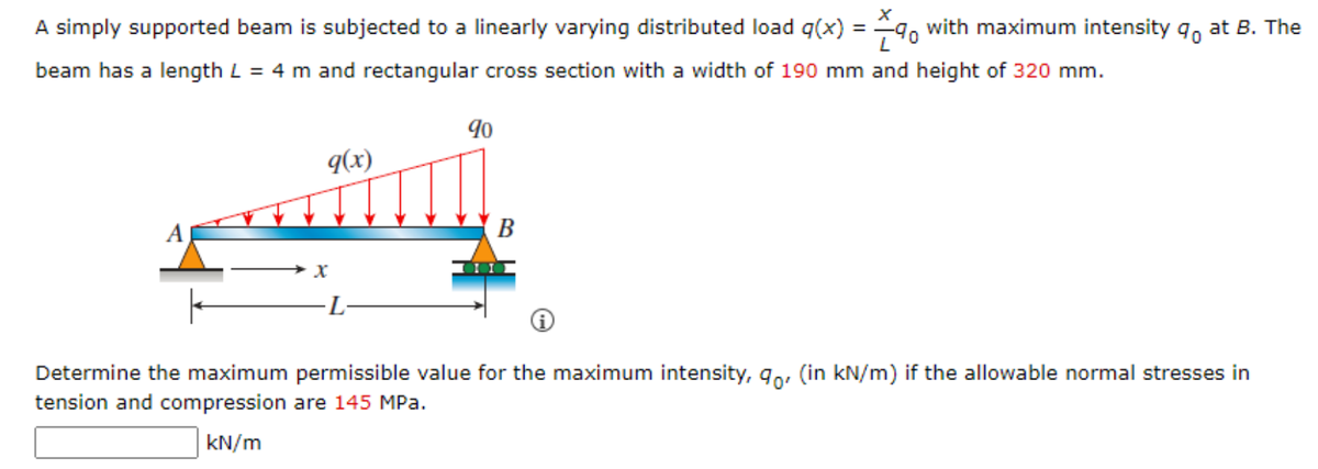 A simply supported beam is subjected to a linearly varying distributed load q(x) = 9, with maximum intensity 9o at B. The
beam has a length L = 4 m and rectangular cross section with a width of 190 mm and height of 320 mm.
9(x)
A
В
L-
Determine the maximum permissible value for the maximum intensity, 9o, (in kN/m) if the allowable normal stresses in
tension and compression are 145 MPa.
kN/m
