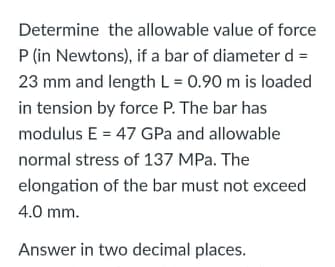 Determine the allowable value of force
P (in Newtons), if a bar of diameter d =
23 mm and length L = 0.90 m is loaded
in tension by force P. The bar has
modulus E = 47 GPa and allowable
normal stress of 137 MPa. The
elongation of the bar must not exceed
4.0 mm.
Answer in two decimal places.
