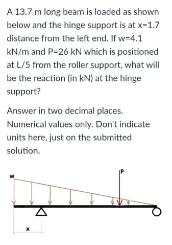 A 13.7 m long beam is loaded as shown
below and the hinge support is at x=1.7
distance from the left end. If w=4.1
kN/m and P=26 kN which is positioned
at L/5 from the roller support, what will
be the reaction (in kN) at the hinge
support?
Answer in two decimal places.
Numerical values only. Don't indicate
units here, just on the submitted
solution.
