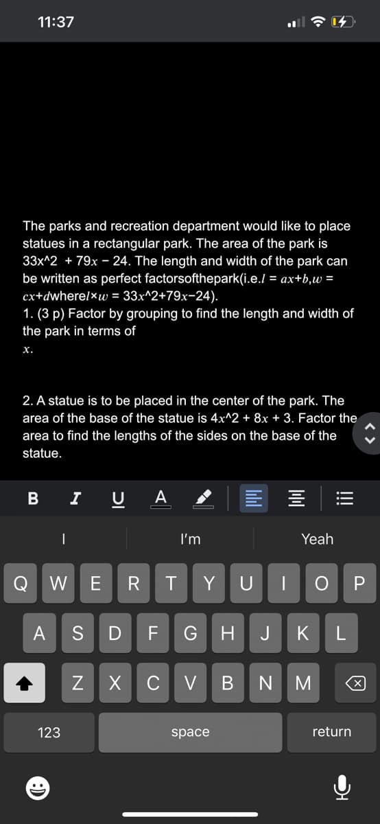 11:37
The parks and recreation department would like to place
statues in a rectangular park. The area of the park is
33x^2 + 79x - 24. The length and width of the park can
be written as perfect factorsofthepark(i.e./= ax+b,w=
cx+dwherelxw = 33x^2+79x-24).
1. (3 p) Factor by grouping to find the length and width of
the park in terms of
X.
2. A statue is to be placed in the center of the park. The
area of the base of the statue is 4x^2 + 8x + 3. Factor the
area to find the lengths of the sides on the base of the
statue.
B
Q
|
W
123
I
וכ
Z
E R
A
T
I'm
S D F G H
Y
XCV
17
space
B
Yeah
U | ОР
J K L
NM
return
X
