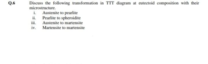 Q.6
Discuss the following transformation in TTT diagram at eutectoid composition with their
microstructure.
i. Austenite to pearlite
ii. Pearlite to spheroidite
iii. Austenite to martensite
iv. Martensite to martensite
