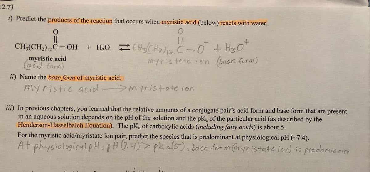 12.7)
i) Predict the products of the reaction that occurs when myristic acid (below) reacts with water.
O
O
||
11
CH₂(CH₂)2C-OH + H₂O=CH₂CH₂) 12 C-0² + H3O+
myristate ion (base form)
myristic acid
(acid form)
ii) Name the base form of myristic acid.
myristic acid -> Myristate ion
iii) In previous chapters, you learned that the relative amounts of a conjugate pair's acid form and base form that are present
in an aqueous solution depends on the pH of the solution and the pK, of the particular acid (as described by the
Henderson-Hasselbalch Equation). The pK, of carboxylic acids (including fatty acids) is about 5.
For the myristic acid/myristate ion pair, predict the species that is predominant at physiological pH (~7.4).
At physiological pH, pH (7.4) > pka(5), base form (myristate ion) is predominant